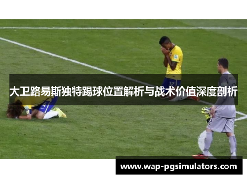 大卫路易斯独特踢球位置解析与战术价值深度剖析